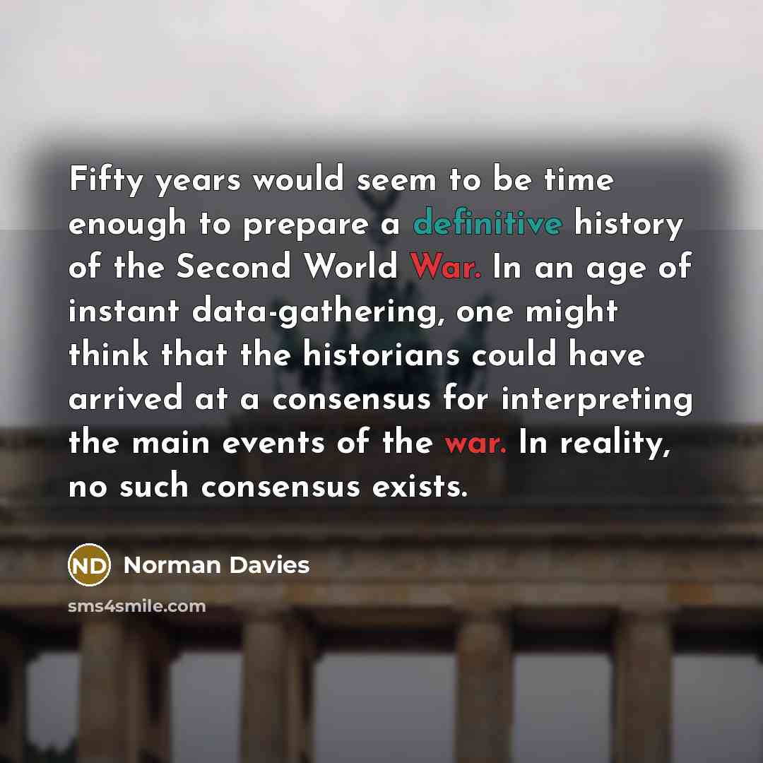 “Fifty years would seem to be time enough to prepare a definitive history of the Second World War. In an age of instant data-gathering, one might think that the historians could have arrived at a consensus for interpreting the main events of the war. In reality, no such consensus exists.” quote by Norman Davies