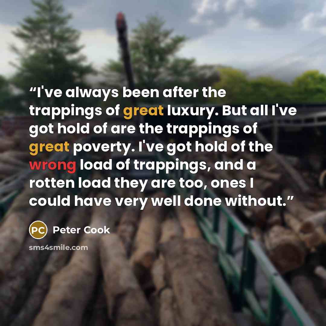 “I've always been after the trappings of great luxury. But all I've got hold of are the trappings of great poverty. I've got hold of the wrong load of trappings, and a rotten load they are too, ones I could have very well done without.” quote by Peter Cook