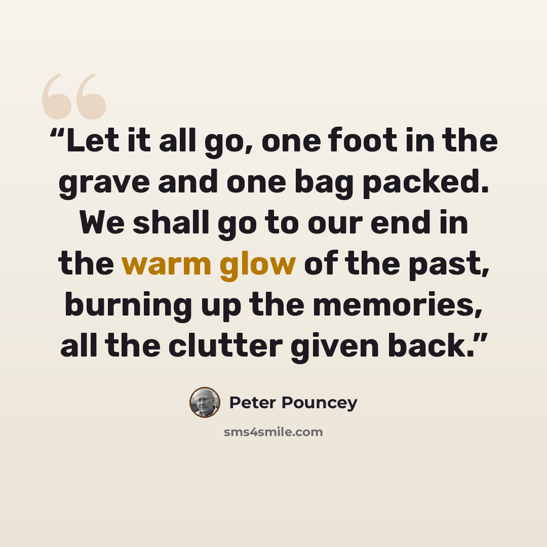 “Let it all go, one foot in the grave and one bag packed. We shall go to our end in the warm glow of the past, burning up the memories, all the clutter given back.” quote by Peter Pouncey