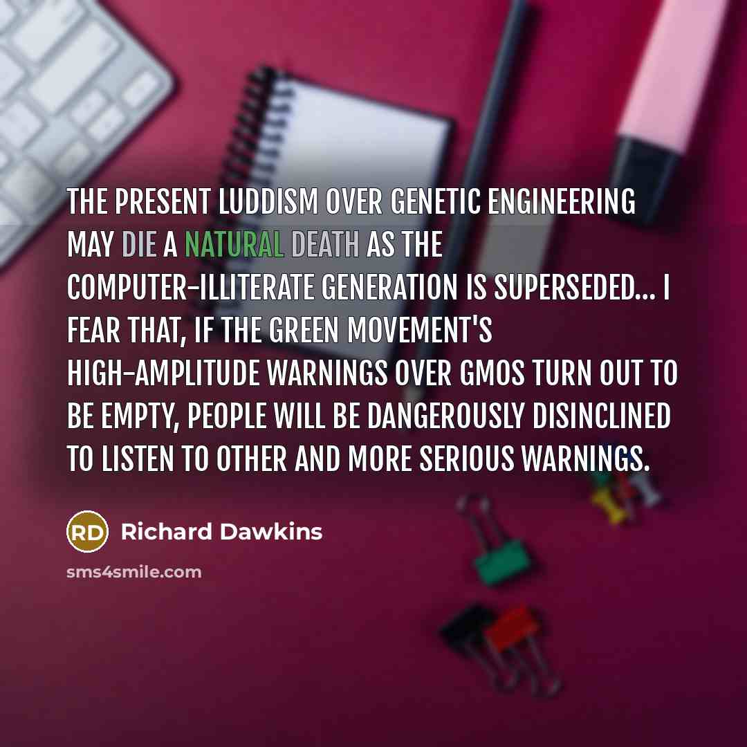 “The present Luddism over genetic engineering may die a natural death as the computer-illiterate generation is superseded… I fear that, if the green movement's high-amplitude warnings over GMOs turn out to be empty, people will be dangerously disinclined to listen to other and more serious warnings.” quote by Richard Dawkins