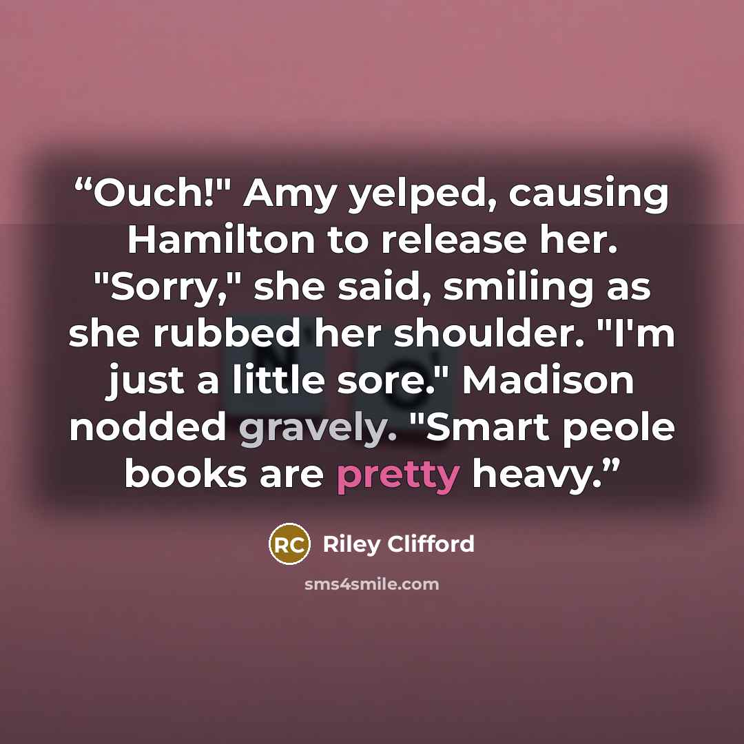 “Ouch!" Amy yelped, causing Hamilton to release her. "Sorry," she said, smiling as she rubbed her shoulder. "I'm just a little sore." Madison nodded gravely. "Smart peole books are pretty heavy.” quote by Riley Clifford