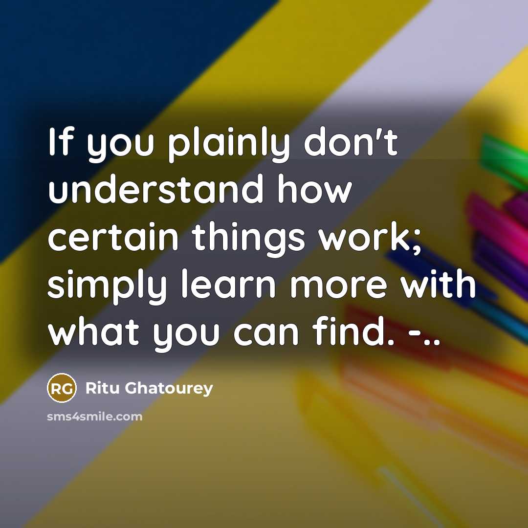 “If you plainly don't understand how certain things work; simply learn more with what you can find. -..” quote by Ritu Ghatourey