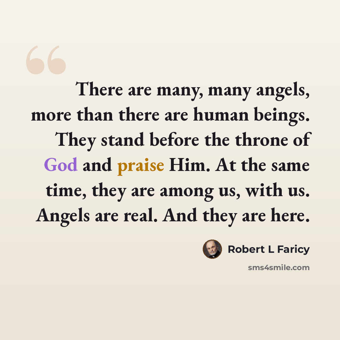 “There are many, many angels, more than there are human beings. They stand before the throne of God and praise Him. At the same time, they are among us, with us. Angels are real. And they are here.” quote by Robert L Faricy