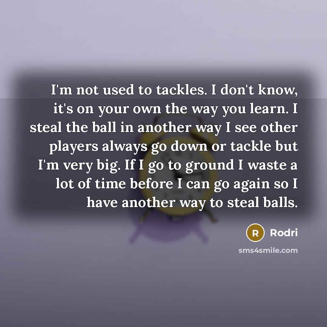 “I'm not used to tackles. I don't know, it's on your own the way you learn. I steal the ball in another way I see other players always go down or tackle but I'm very big. If I go to ground I waste a lot of time before I can go again so I have another way to steal balls.” quote by Rodri