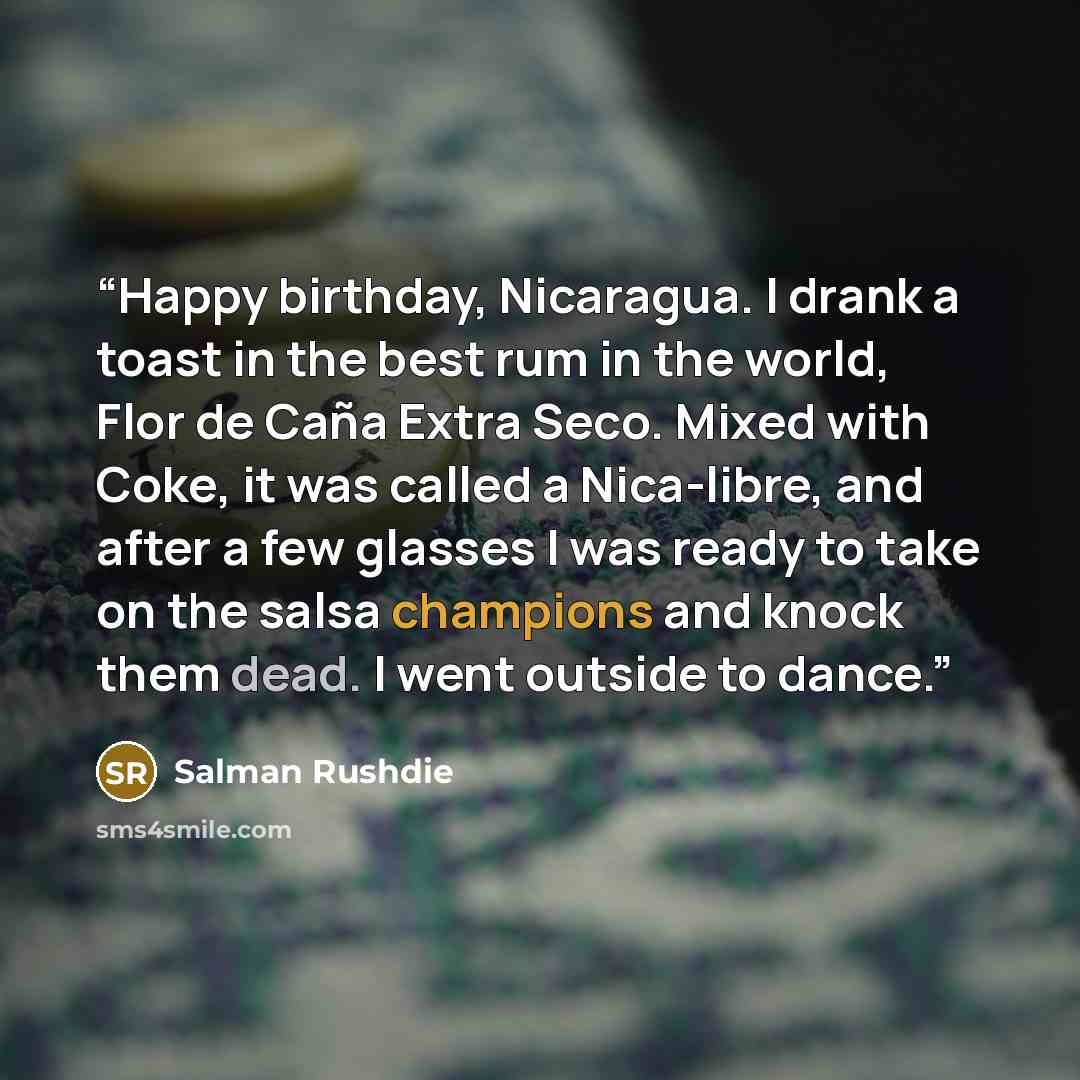 “Happy birthday, Nicaragua. I drank a toast in the best rum in the world, Flor de Caña Extra Seco. Mixed with Coke, it was called a Nica-libre, and after a few glasses I was ready to take on the salsa champions and knock them dead. I went outside to dance.” quote by Salman Rushdie