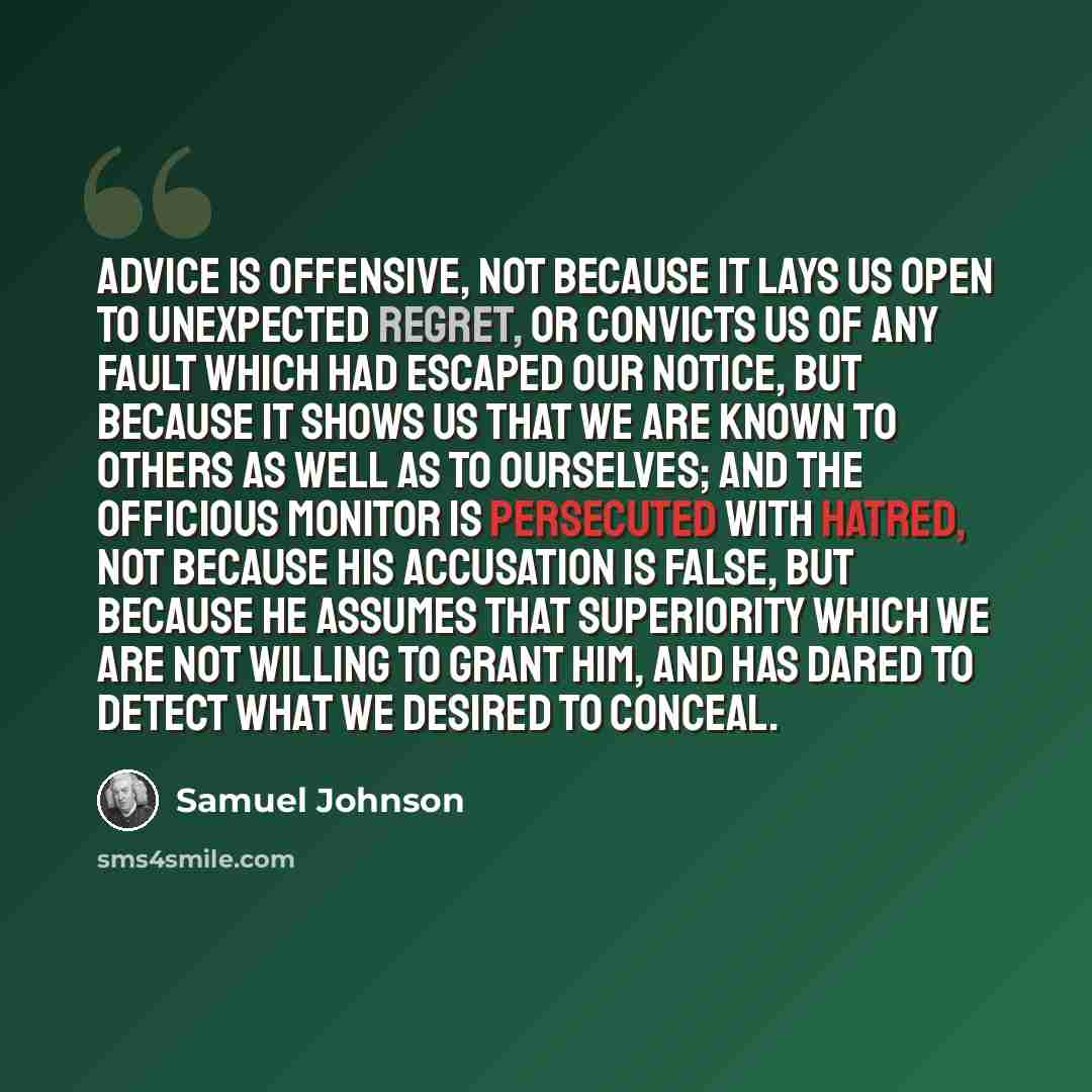 “Advice is offensive, not because it lays us open to unexpected regret, or convicts us of any fault which had escaped our notice, but because it shows us that we are known to others as well as to ourselves; and the officious monitor is persecuted with hatred, not because his accusation is false…” quote by Samuel Johnson