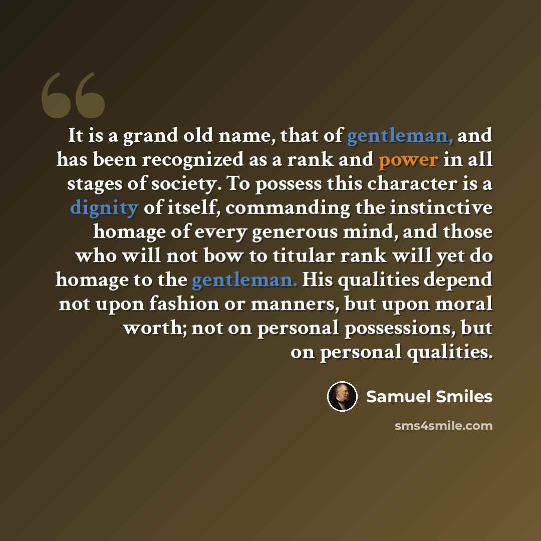 “It is a grand old name, that of gentleman, and has been recognized as a rank and power in all stages of society. To possess this character is a dignity of itself, commanding the instinctive homage of every generous mind, and those who will not bow to titular rank will yet do homage to the…” quote by Samuel Smiles