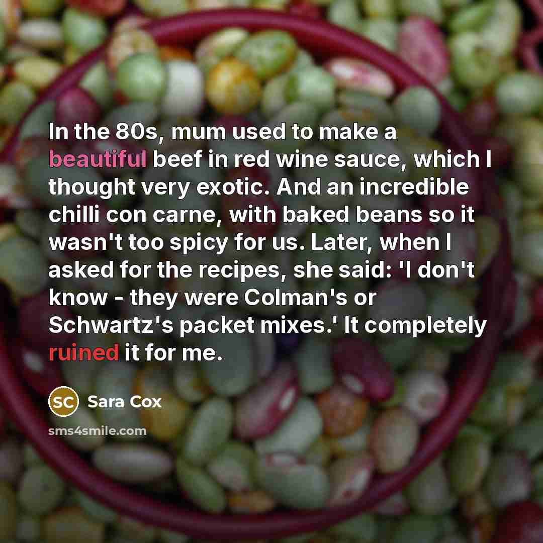 “In the 80s, mum used to make a beautiful beef in red wine sauce, which I thought very exotic. And an incredible chilli con carne, with baked beans so it wasn't too spicy for us. Later, when I asked for the recipes, she said: 'I don't know - they were Colman's or Schwartz's packet mixes.' It…” quote by Sara Cox