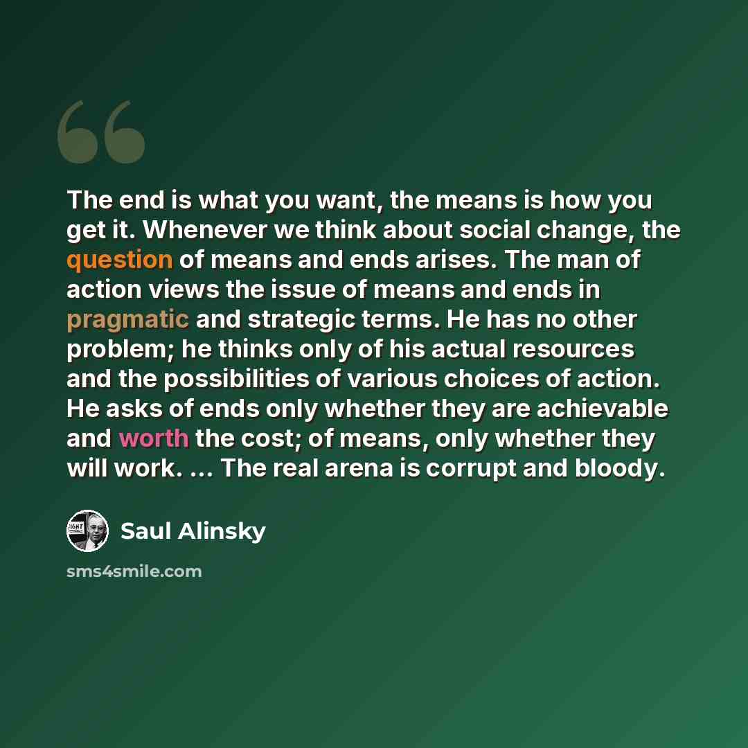 “The end is what you want, the means is how you get it. Whenever we think about social change, the question of means and ends arises. The man of action views the issue of means and ends in pragmatic and strategic terms. He has no other problem; he thinks only of his actual resources and the…” quote by Saul Alinsky