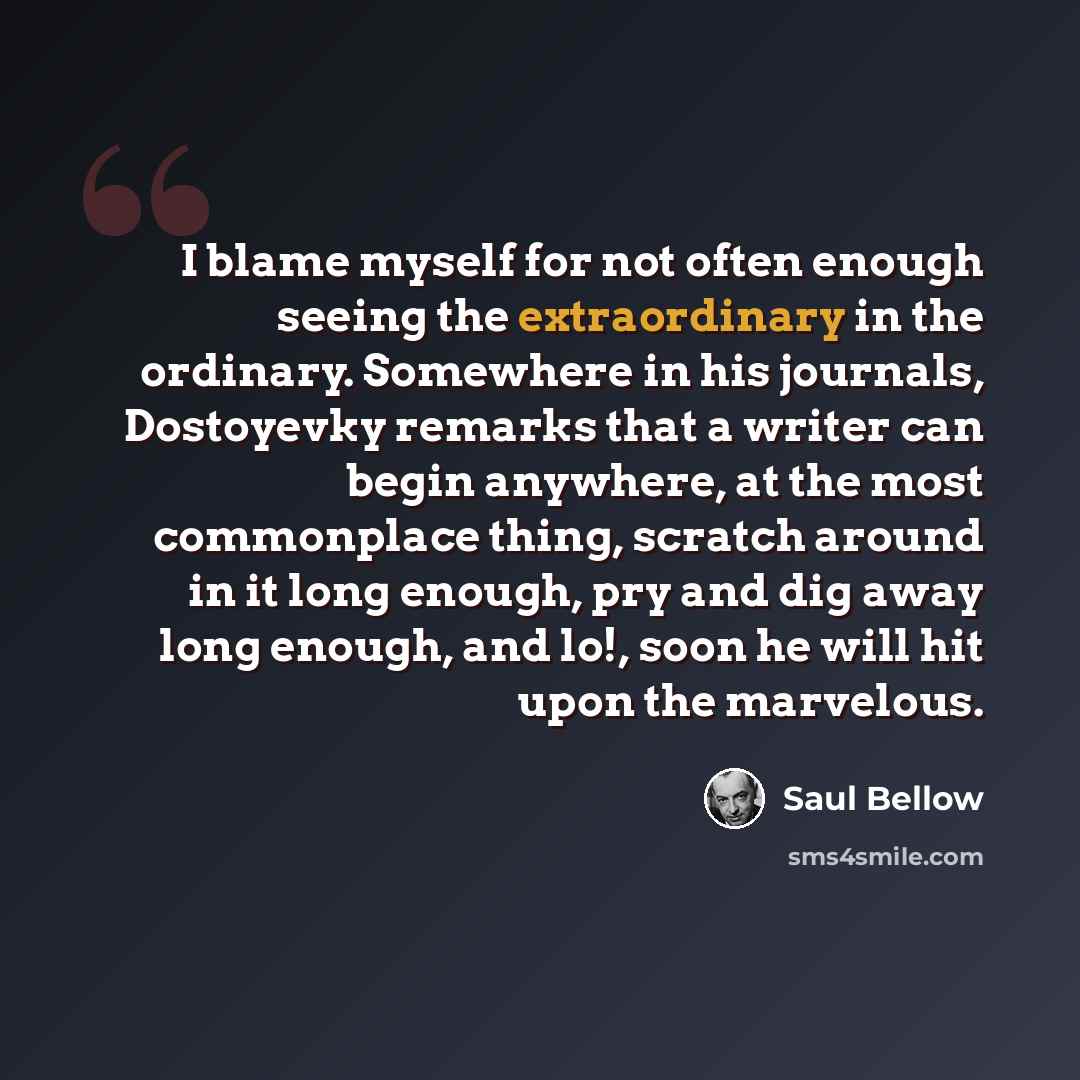 “I blame myself for not often enough seeing the extraordinary in the ordinary. Somewhere in his journals, Dostoyevky remarks that a writer can begin anywhere, at the most commonplace thing, scratch around in it long enough, pry and dig away long enough, and lo!, soon he will hit upon the marvelous.” quote by Saul Bellow