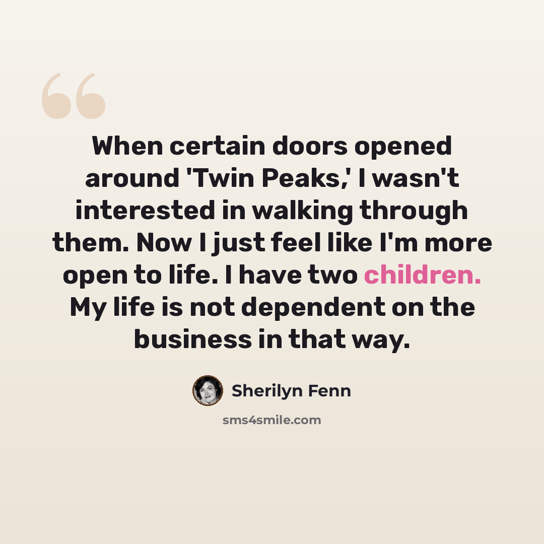 “When certain doors opened around 'Twin Peaks,' I wasn't interested in walking through them. Now I just feel like I'm more open to life. I have two children. My life is not dependent on the business in that way.” quote by Sherilyn Fenn