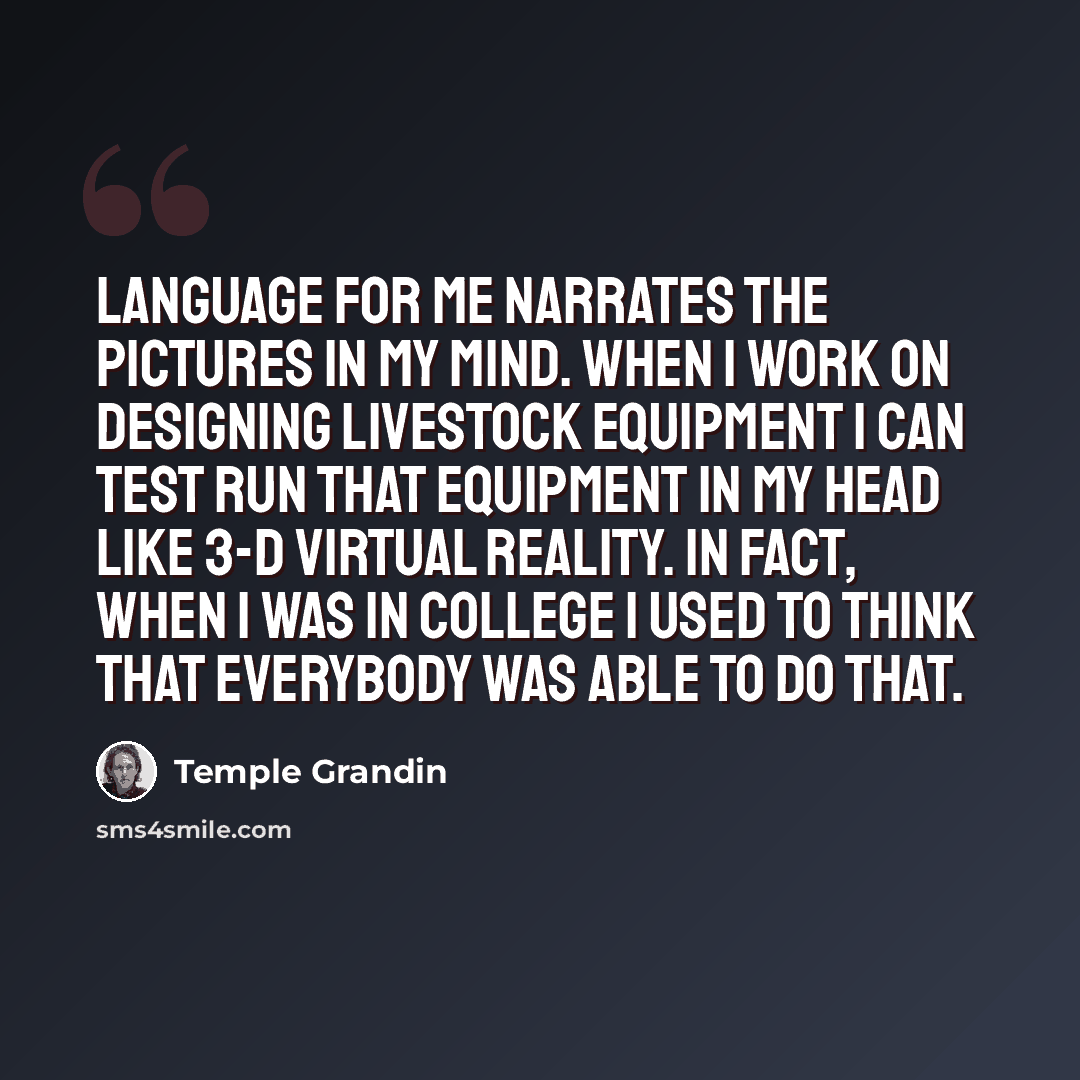 “Language for me narrates the pictures in my mind. When I work on designing livestock equipment I can test run that equipment in my head like 3-D virtual reality. In fact, when I was in college I used to think that everybody was able to do that.” quote by Temple Grandin