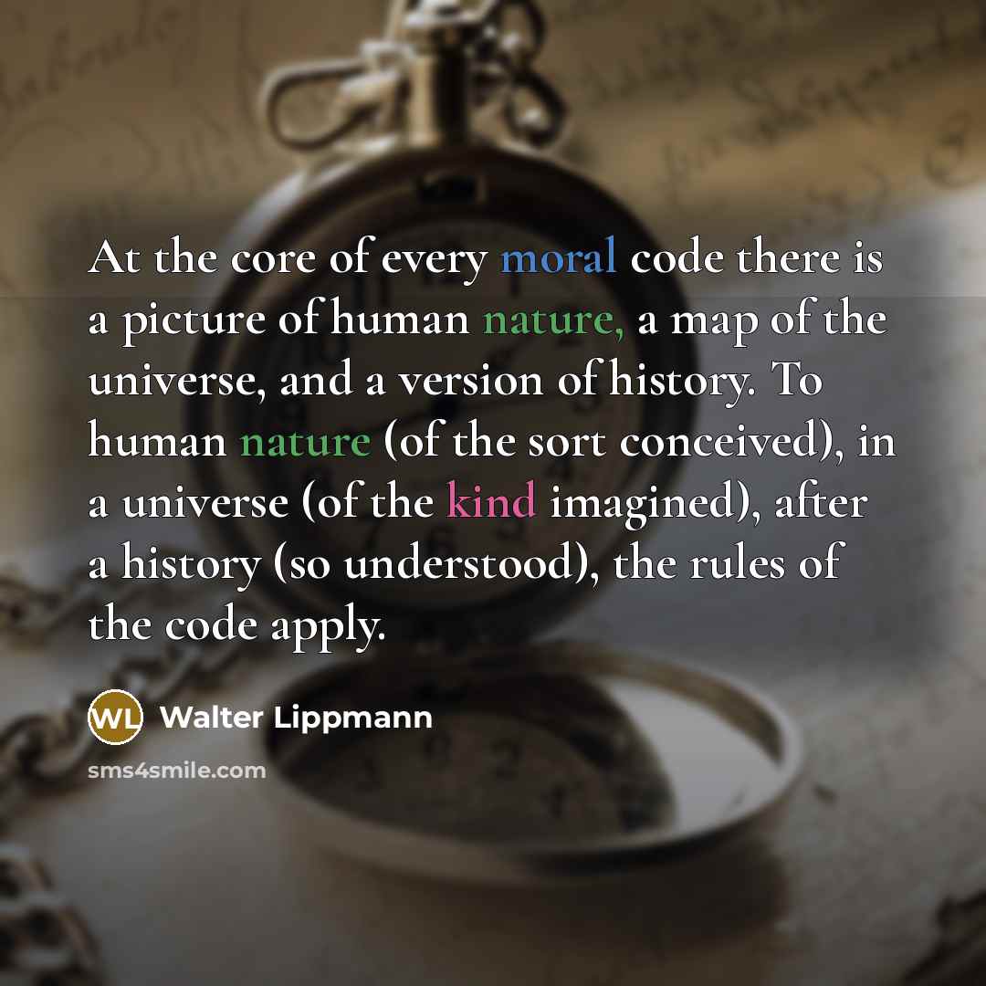 “At the core of every moral code there is a picture of human nature, a map of the universe, and a version of history. To human nature (of the sort conceived), in a universe (of the kind imagined), after a history (so understood), the rules of the code apply.” quote by Walter Lippmann