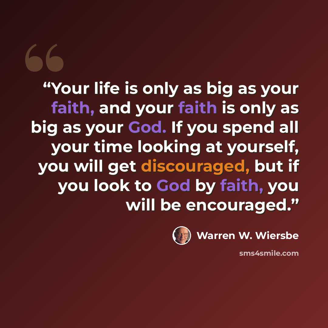 “Your life is only as big as your faith, and your faith is only as big as your God. If you spend all your time looking at yourself, you will get discouraged, but if you look to God by faith, you will be encouraged.” quote by Warren W. Wiersbe