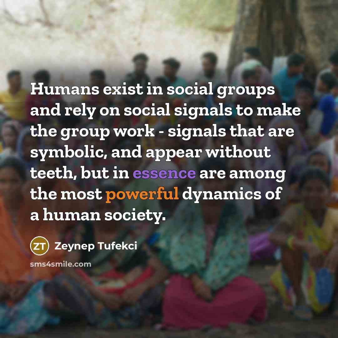 “Humans exist in social groups and rely on social signals to make the group work - signals that are symbolic, and appear without teeth, but in essence are among the most powerful dynamics of a human society.” quote by Zeynep Tufekci