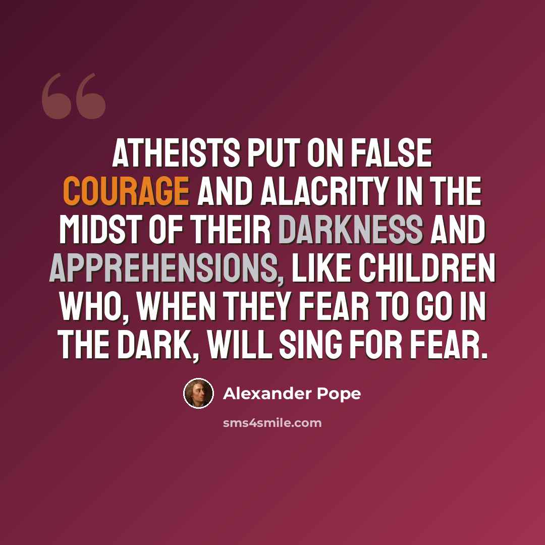 “Atheists put on false courage and alacrity in the midst of their darkness and apprehensions, like children who, when they fear to go in the dark, will sing for fear.” quote by Alexander Pope