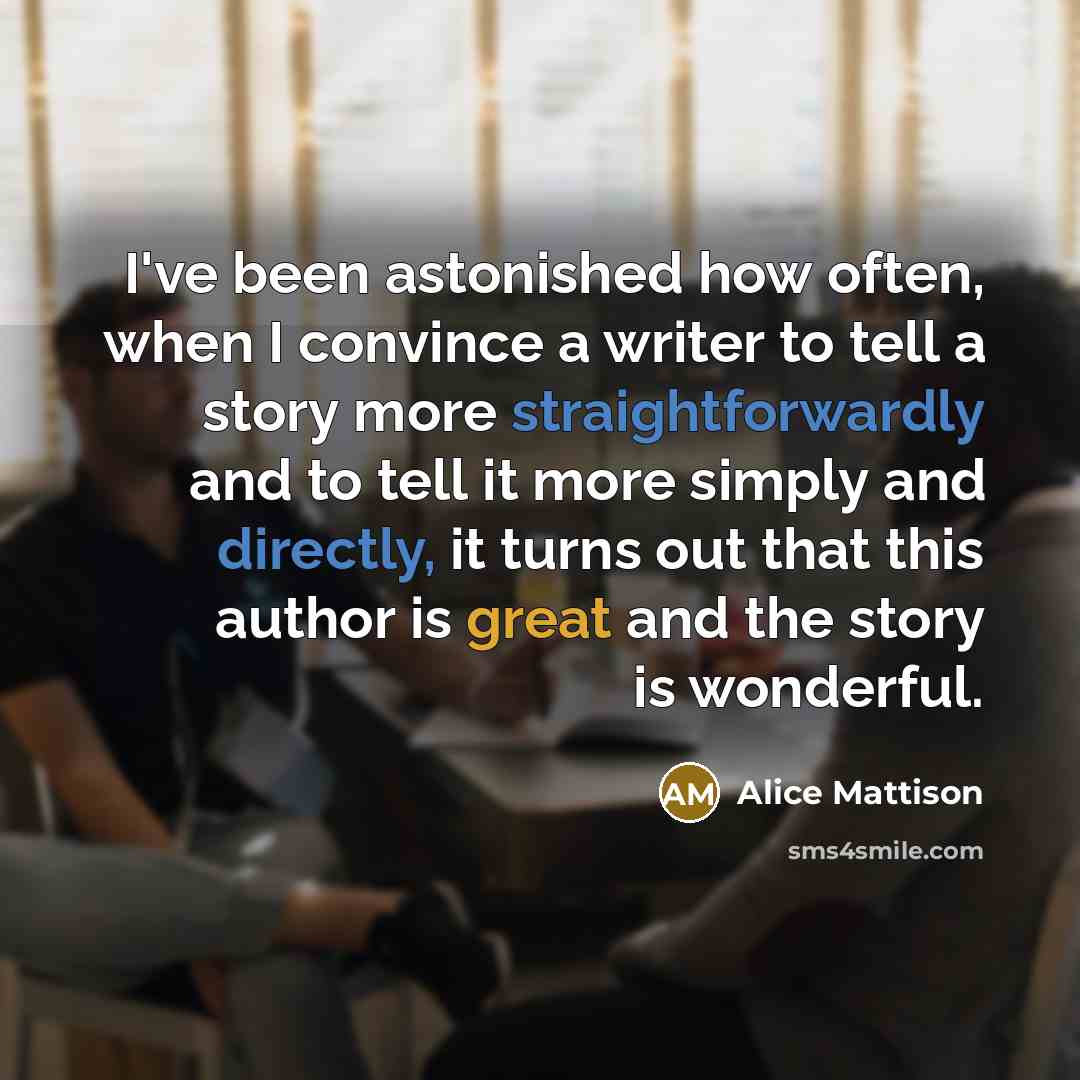 “I've been astonished how often, when I convince a writer to tell a story more straightforwardly and to tell it more simply and directly, it turns out that this author is great and the story is wonderful.” quote by Alice Mattison