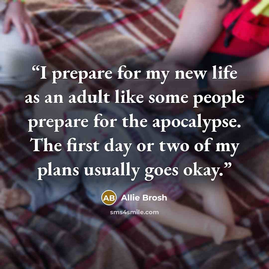“I prepare for my new life as an adult like some people prepare for the apocalypse. The first day or two of my plans usually goes okay.” quote by Allie Brosh