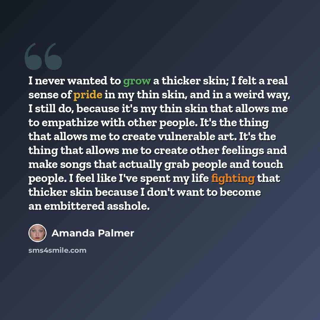 “I never wanted to grow a thicker skin; I felt a real sense of pride in my thin skin, and in a weird way, I still do, because it's my thin skin that allows me to empathize with other people. It's the thing that allows me to create vulnerable art. It's the thing that allows me to create other…” quote by Amanda Palmer