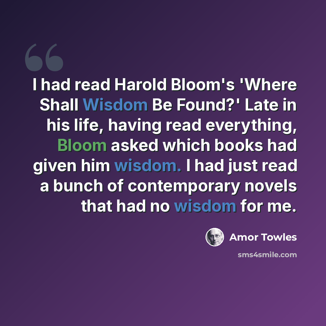 “I had read Harold Bloom's 'Where Shall Wisdom Be Found?' Late in his life, having read everything, Bloom asked which books had given him wisdom. I had just read a bunch of contemporary novels that had no wisdom for me.” quote by Amor Towles