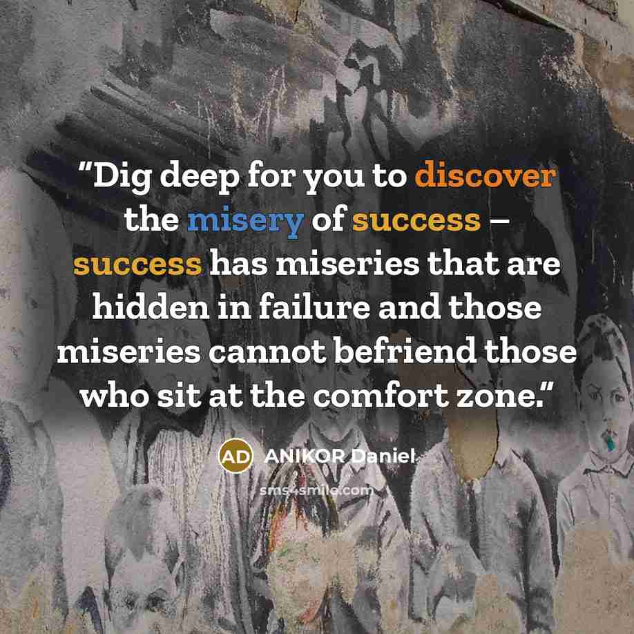 “Dig deep for you to discover the misery of success – success has miseries that are hidden in failure and those miseries cannot befriend those who sit at the comfort zone.” quote by ANIKOR Daniel
