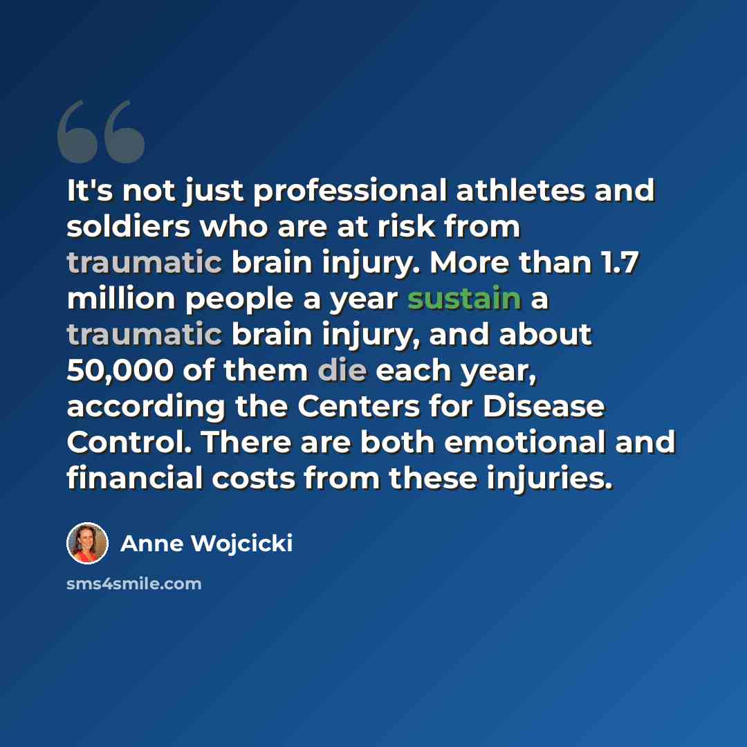 “It's not just professional athletes and soldiers who are at risk from traumatic brain injury. More than 1.7 million people a year sustain a traumatic brain injury, and about 50,000 of them die each year, according the Centers for Disease Control. There are both emotional and financial costs from…” quote by Anne Wojcicki