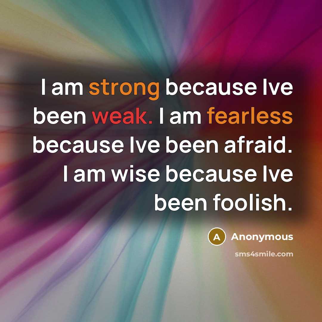“I am strong because Ive been weak. I am fearless because Ive been afraid. I am wise because Ive been foolish.” quote by Anonymous