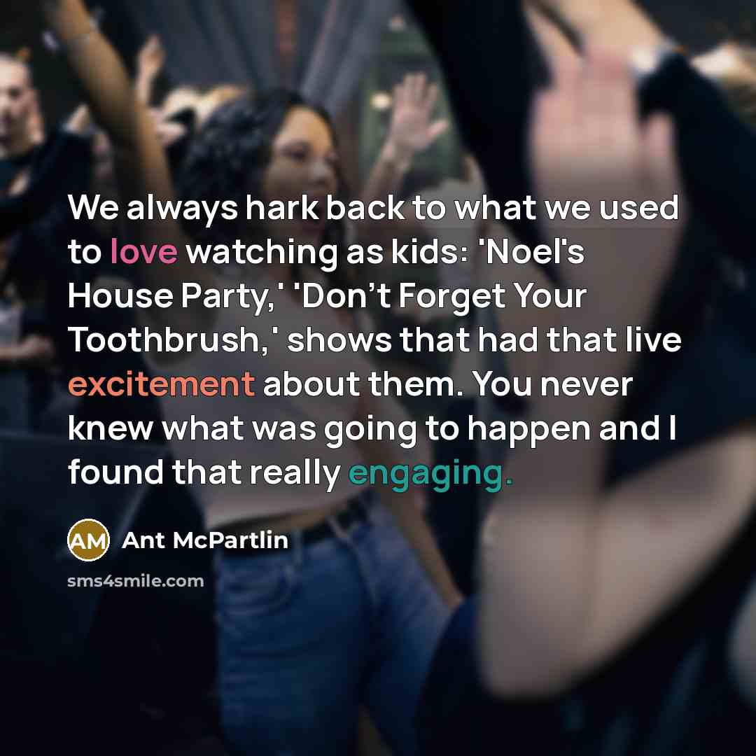 “We always hark back to what we used to love watching as kids: 'Noel's House Party,' 'Don't Forget Your Toothbrush,' shows that had that live excitement about them. You never knew what was going to happen and I found that really engaging.” quote by Ant McPartlin