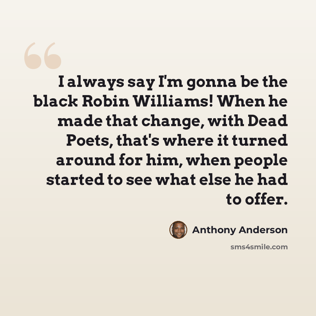 “I always say I'm gonna be the black Robin Williams! When he made that change, with Dead Poets, that's where it turned around for him, when people started to see what else he had to offer.” quote by Anthony Anderson