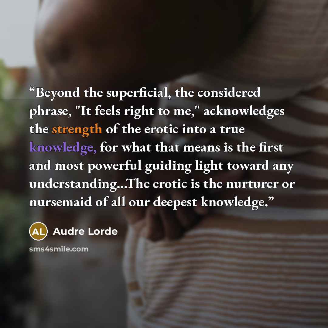 “Beyond the superficial, the considered phrase, "It feels right to me," acknowledges the strength of the erotic into a true knowledge, for what that means is the first and most powerful guiding light toward any understanding...The erotic is the nurturer or nursemaid of all our deepest knowledge.” quote by Audre Lorde