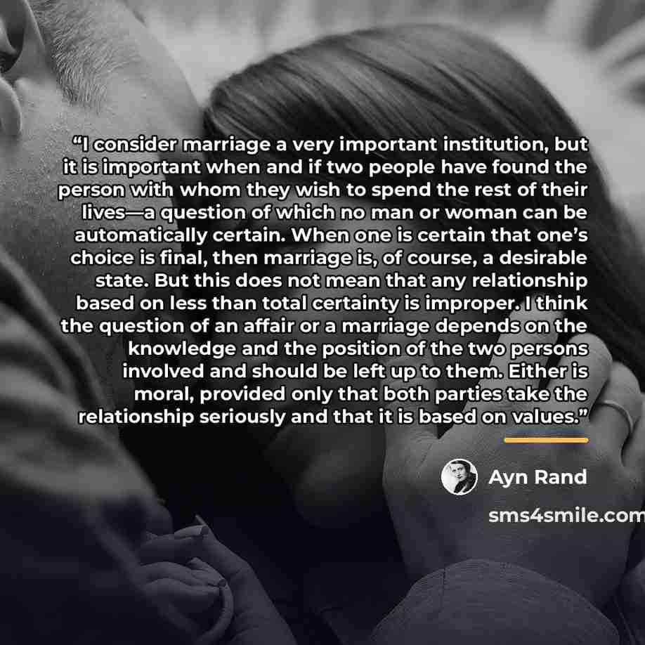 “I consider marriage a very important institution, but it is important when and if two people have found the person with whom they wish to spend the rest of their lives—a question of which no man or woman can be automatically certain. When one is certain that one’s choice is final, then marriage…” quote by Ayn Rand