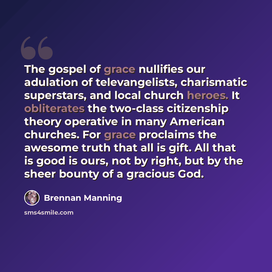 “The gospel of grace nullifies our adulation of televangelists, charismatic superstars, and local church heroes. It obliterates the two-class citizenship theory operative in many American churches. For grace proclaims the awesome truth that all is gift. All that is good is ours, not by right, but…” quote by Brennan Manning