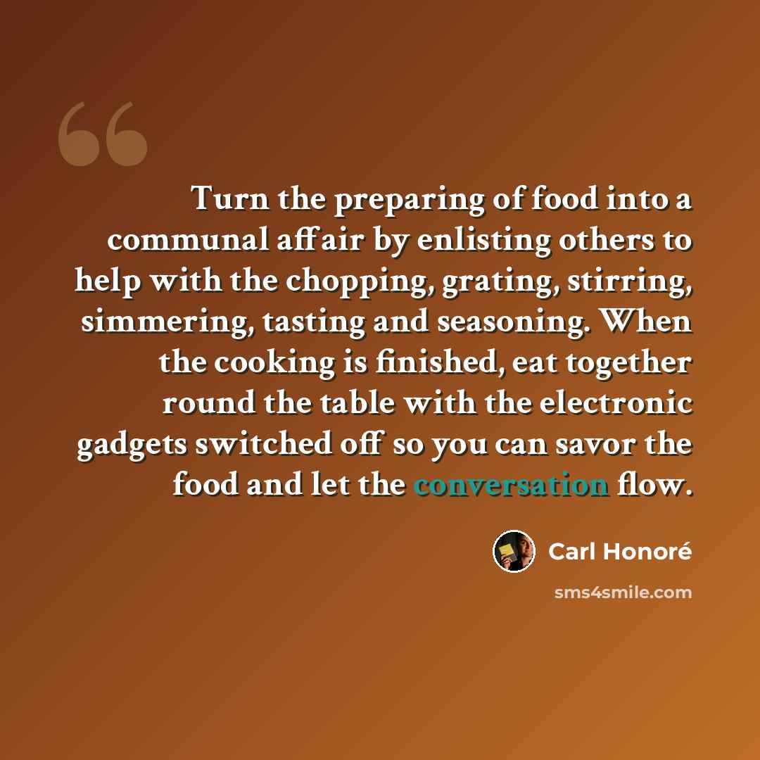 “Turn the preparing of food into a communal affair by enlisting others to help with the chopping, grating, stirring, simmering, tasting and seasoning. When the cooking is finished, eat together round the table with the electronic gadgets switched off so you can savor the food and let the…” quote by Carl Honore