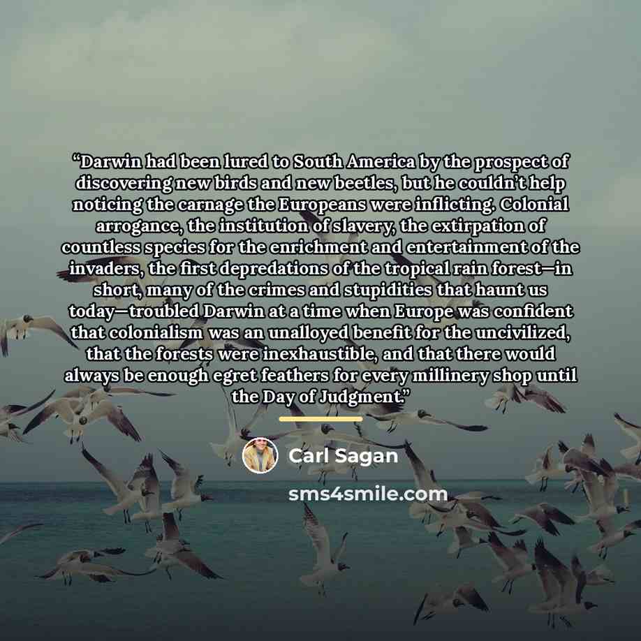 “Darwin had been lured to South America by the prospect of discovering new birds and new beetles, but he couldn’t help noticing the carnage the Europeans were inflicting. Colonial arrogance, the institution of slavery, the extirpation of countless species for the enrichment and entertainment of the…” quote by Carl Sagan