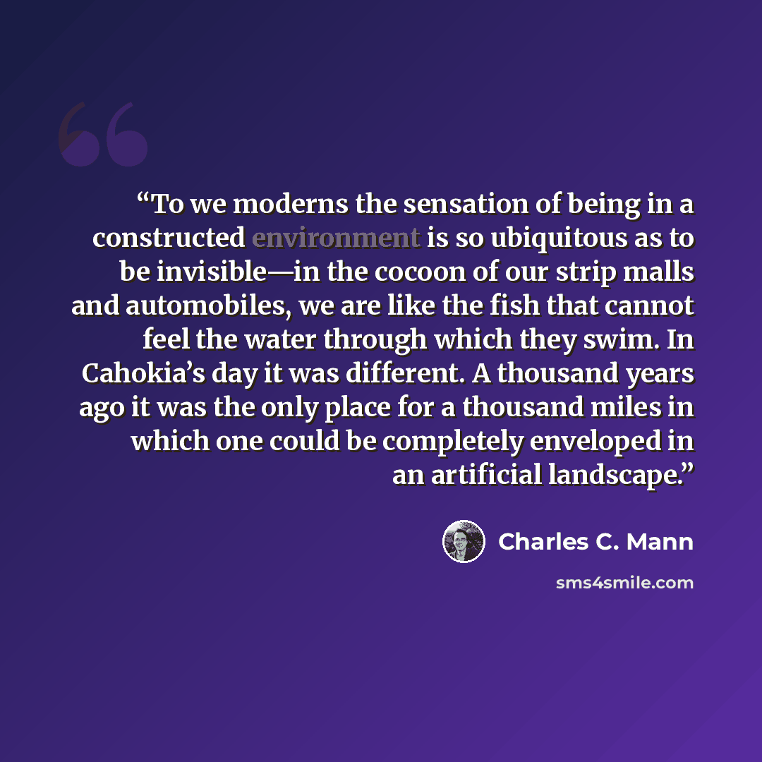 “To we moderns the sensation of being in a constructed environment is so ubiquitous as to be invisible—in the cocoon of our strip malls and automobiles, we are like the fish that cannot feel the water through which they swim. In Cahokia’s day it was different. A thousand years ago it was the only…” quote by Charles C. Mann