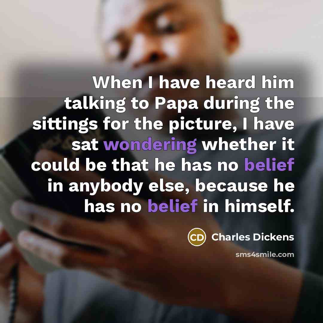 “When I have heard him talking to Papa during the sittings for the picture, I have sat wondering whether it could be that he has no belief in anybody else, because he has no belief in himself.” quote by Charles Dickens
