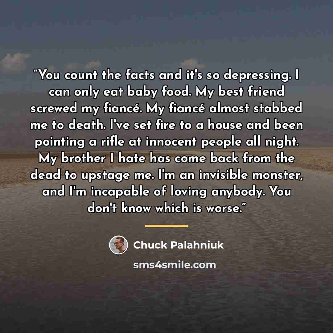 “You count the facts and it's so depressing. I can only eat baby food. My best friend screwed my fiancé. My fiancé almost stabbed me to death. I've set fire to a house and been pointing a rifle at innocent people all night. My brother I hate has come back from the dead to upstage me. I'm an…” quote by Chuck Palahniuk