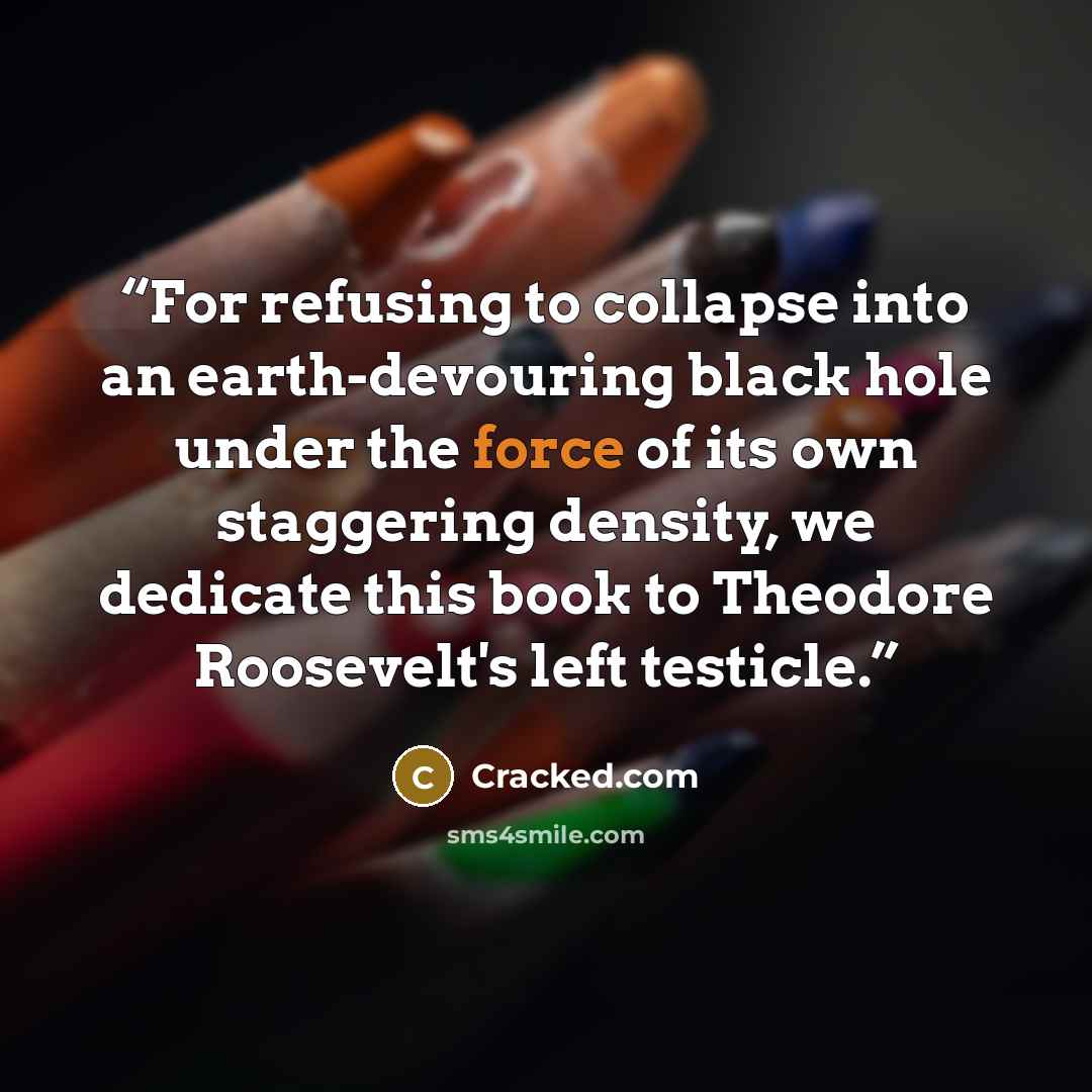 “For refusing to collapse into an earth-devouring black hole under the force of its own staggering density, we dedicate this book to Theodore Roosevelt's left testicle.” quote by Cracked.com