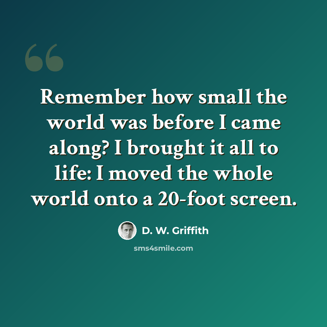“Remember how small the world was before I came along? I brought it all to life: I moved the whole world onto a 20-foot screen.” quote by D. W. Griffith