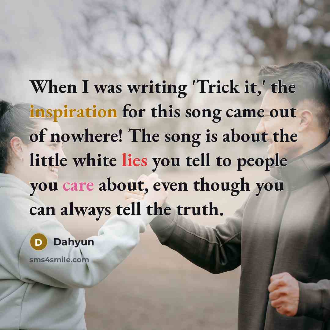 “When I was writing 'Trick it,' the inspiration for this song came out of nowhere! The song is about the little white lies you tell to people you care about, even though you can always tell the truth.” quote by Dahyun