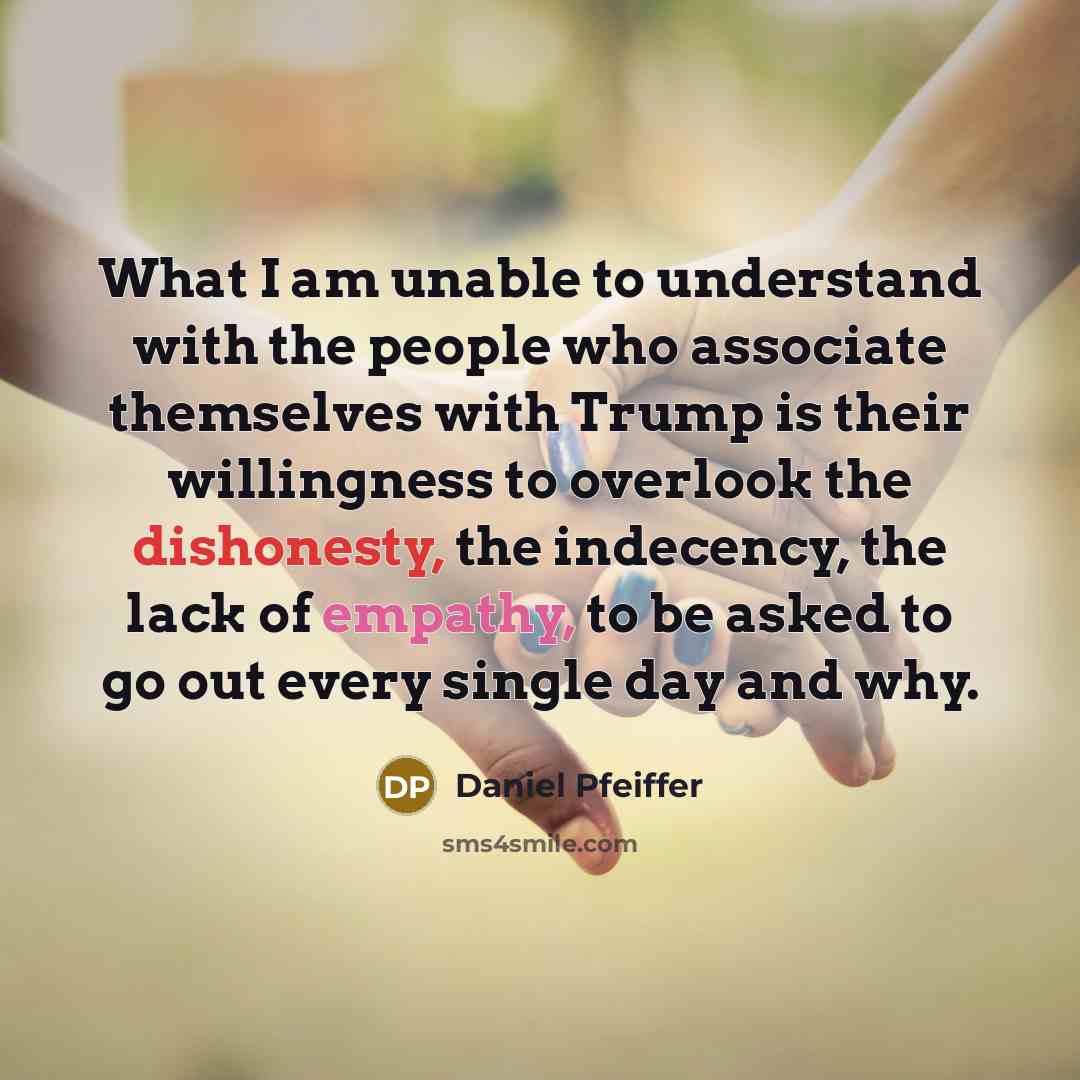 “What I am unable to understand with the people who associate themselves with Trump is their willingness to overlook the dishonesty, the indecency, the lack of empathy, to be asked to go out every single day and why.” quote by Daniel Pfeiffer