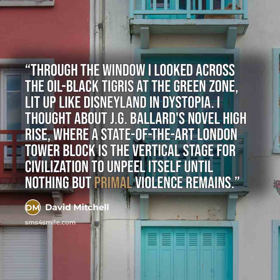 “Through the window I looked across the oil-black Tigris at the Green Zone, lit up like Disneyland in Dystopia. I thought about J.G. Ballard's novel High Rise, where a state-of-the-art London tower block is the vertical stage for civilization to unpeel itself until nothing but primal violence…” quote by David Mitchell