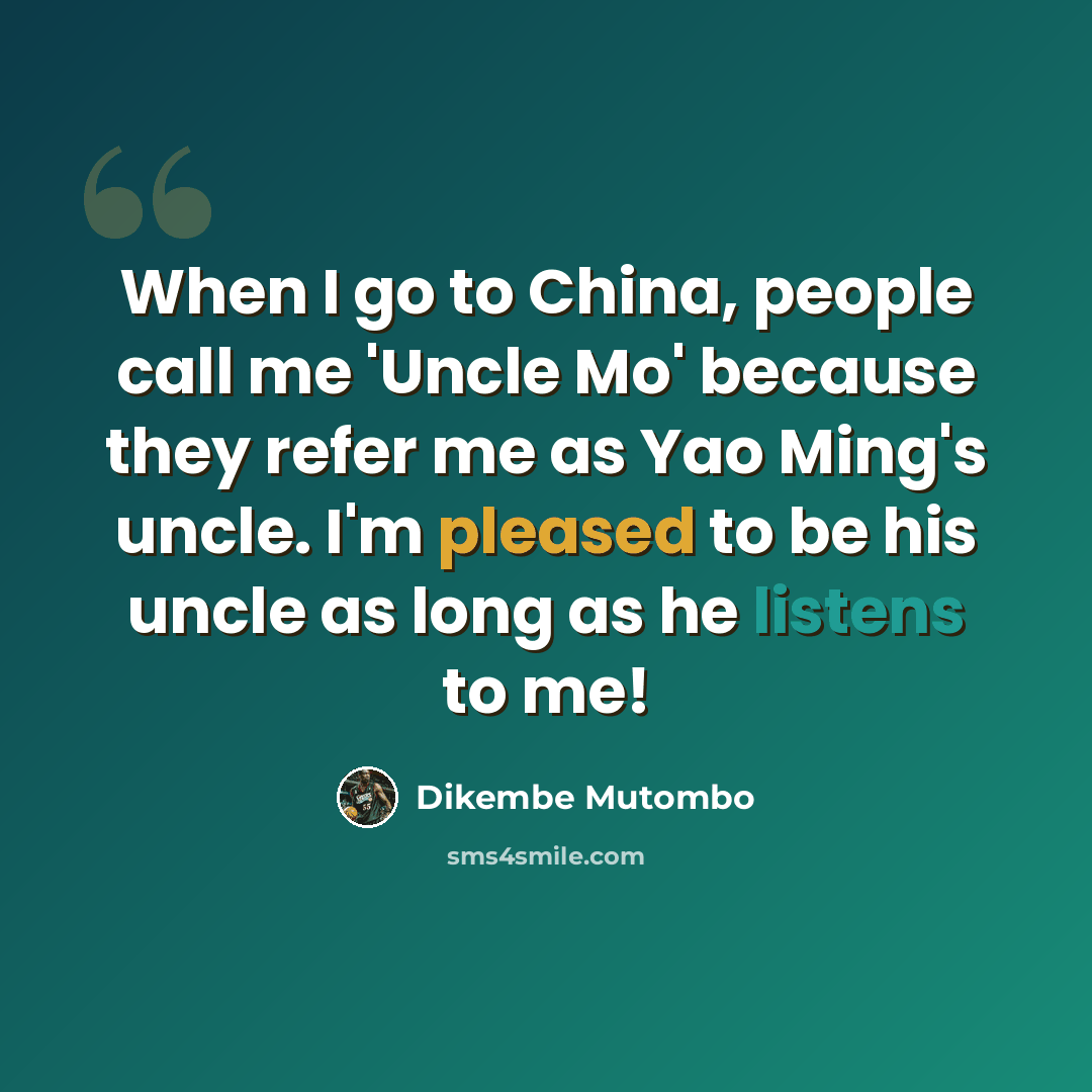 “When I go to China, people call me 'Uncle Mo' because they refer me as Yao Ming's uncle. I'm pleased to be his uncle as long as he listens to me!” quote by Dikembe Mutombo