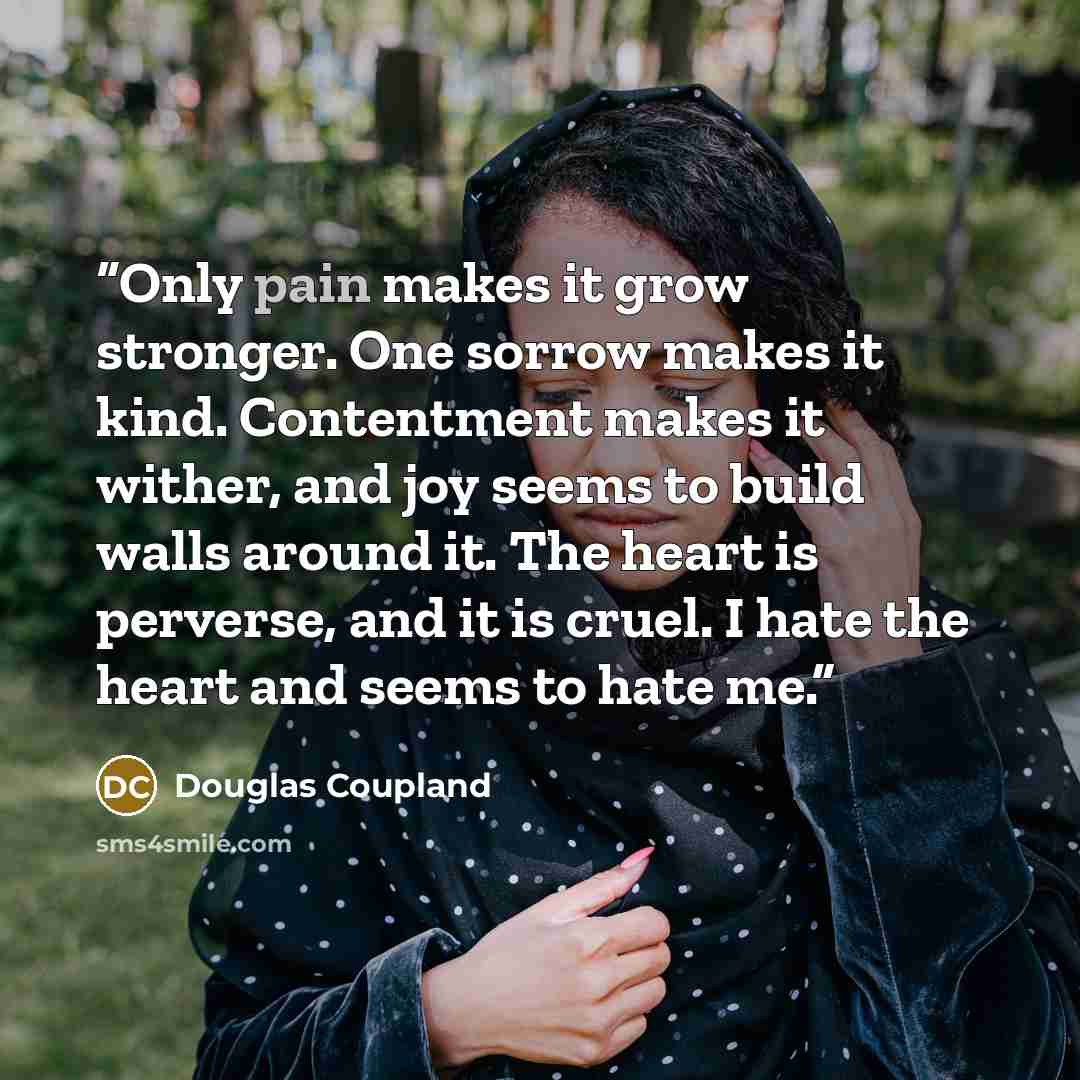 “Only pain makes it grow stronger. One sorrow makes it kind. Contentment makes it wither, and joy seems to build walls around it. The heart is perverse, and it is cruel. I hate the heart and seems to hate me.” quote by Douglas Coupland