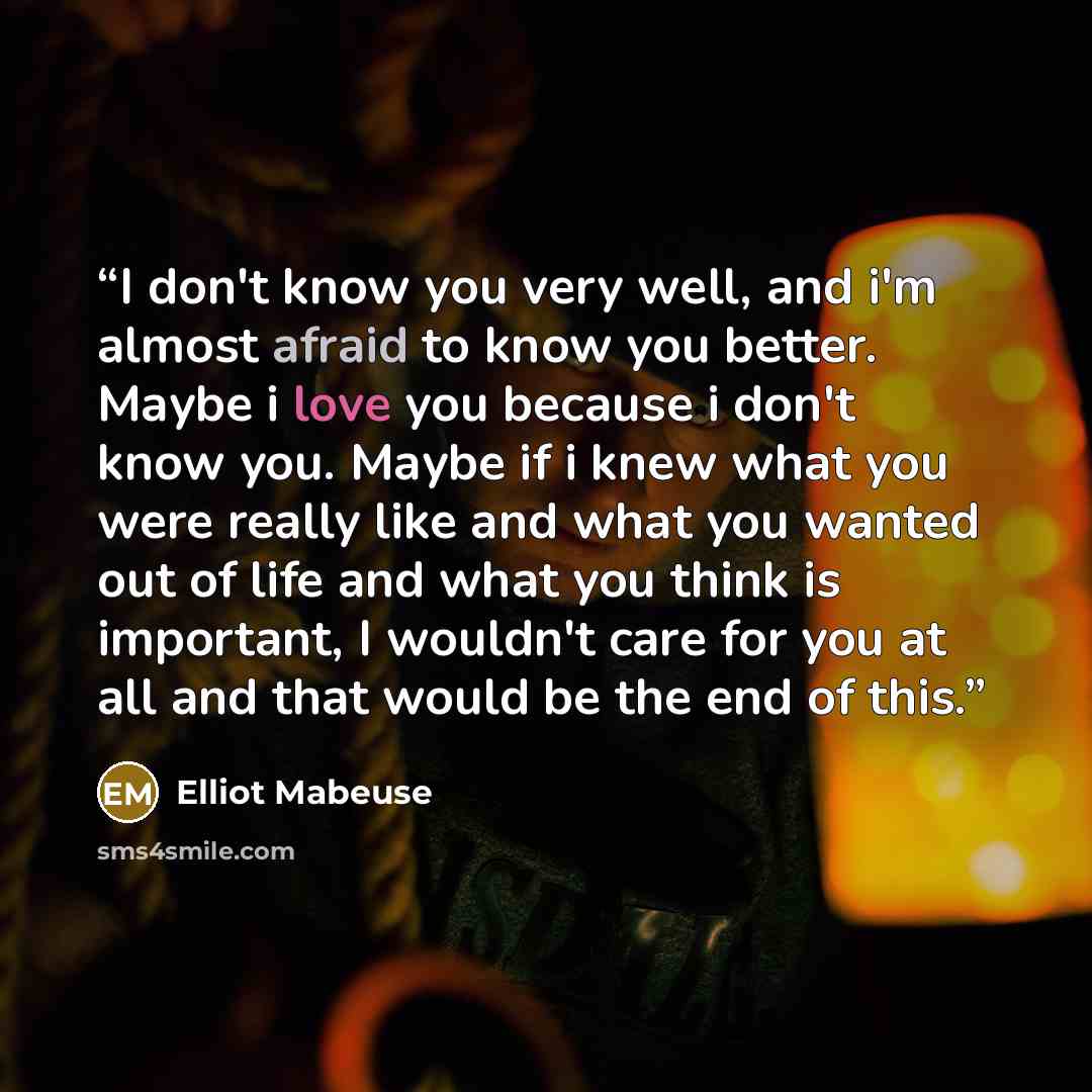 “I don't know you very well, and i'm almost afraid to know you better. Maybe i love you because i don't know you. Maybe if i knew what you were really like and what you wanted out of life and what you think is important, I wouldn't care for you at all and that would be the end of this.” quote by Elliot Mabeuse