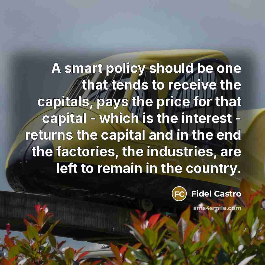 “A smart policy should be one that tends to receive the capitals, pays the price for that capital - which is the interest - returns the capital and in the end the factories, the industries, are left to remain in the country.” quote by Fidel Castro