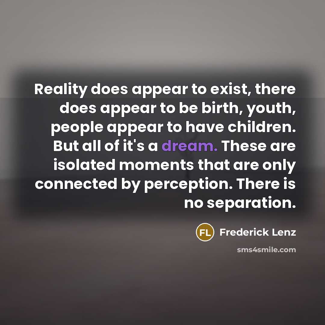 “Reality does appear to exist, there does appear to be birth, youth, people appear to have children. But all of it's a dream. These are isolated moments that are only connected by perception. There is no separation.” quote by Frederick Lenz