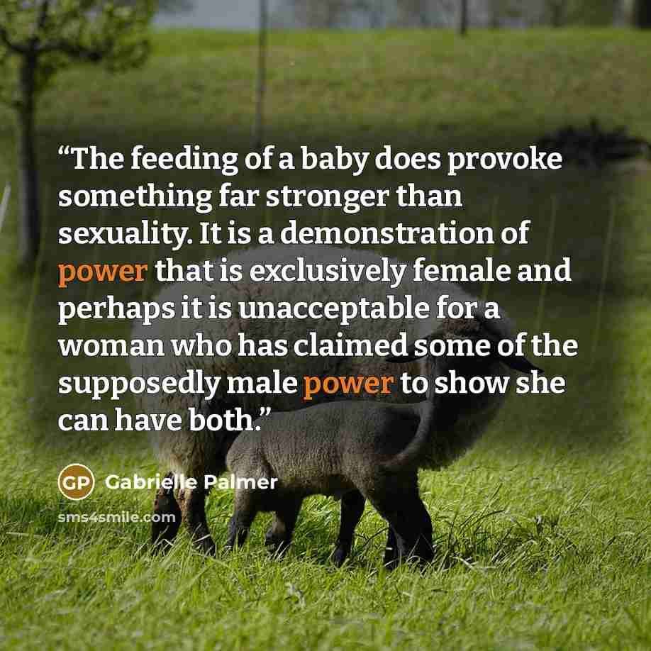 “The feeding of a baby does provoke something far stronger than sexuality. It is a demonstration of power that is exclusively female and perhaps it is unacceptable for a woman who has claimed some of the supposedly male power to show she can have both.” quote by Gabrielle Palmer