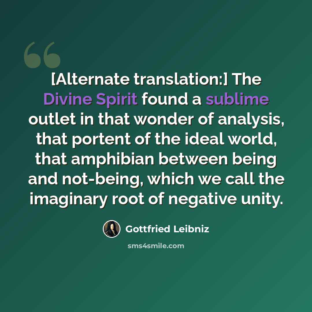 “[Alternate translation:] The Divine Spirit found a sublime outlet in that wonder of analysis, that portent of the ideal world, that amphibian between being and not-being, which we call the imaginary root of negative unity.” quote by Gottfried Leibniz