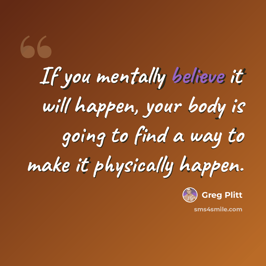 “If you mentally believe it will happen, your body is going to find a way to make it physically happen.” quote by Greg Plitt
